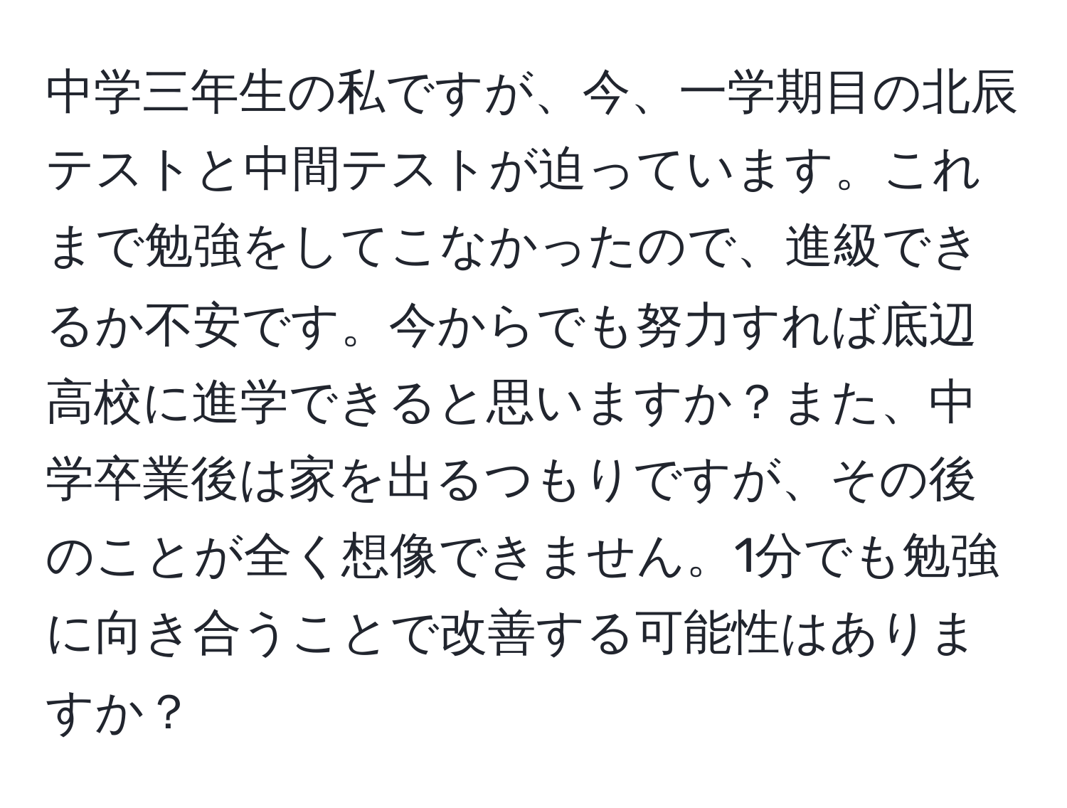 中学三年生の私ですが、今、一学期目の北辰テストと中間テストが迫っています。これまで勉強をしてこなかったので、進級できるか不安です。今からでも努力すれば底辺高校に進学できると思いますか？また、中学卒業後は家を出るつもりですが、その後のことが全く想像できません。1分でも勉強に向き合うことで改善する可能性はありますか？