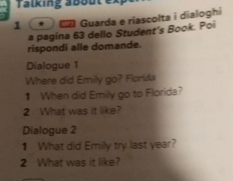 Talking about ex 
1 * * Guarda e riascolta i dialoghi 
a pagina 63 dello Student’s Book. Poi 
rispondi alle domande. 
Dialogue 1 
Where did Emily go? Florlda 
1 When did Emily go to Florida? 
2 What was it like? 
Dialogue 2 
1 What did Emily try last year? 
2 What was it like?