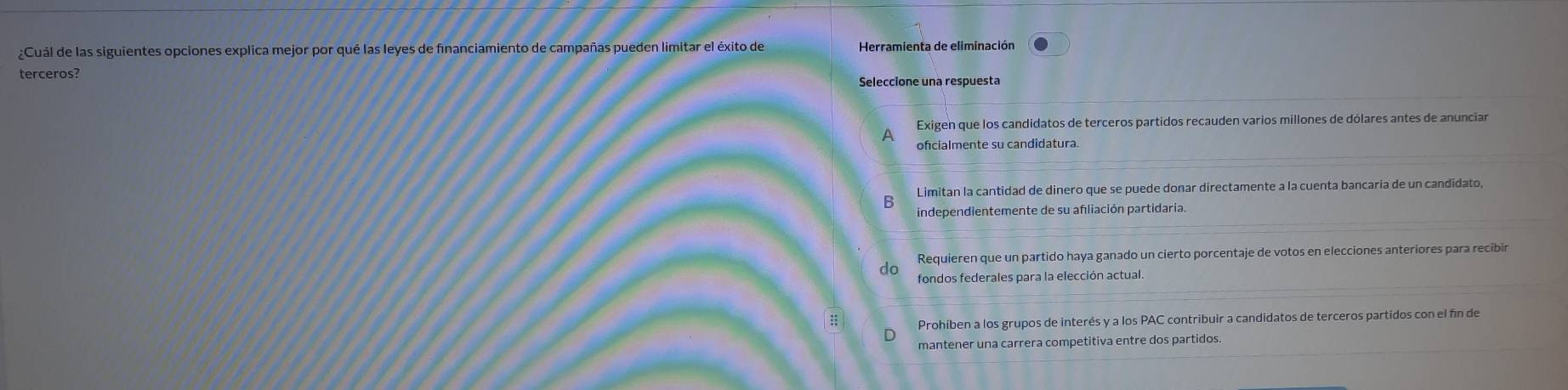 ¿Cuál de las siguientes opciones explica mejor por qué las leyes de financiamiento de campañas pueden limitar el éxito de Herramienta de eliminación
terceros?
Seleccione una respuesta
Exigen que los candidatos de terceros partidos recauden varios millones de dólares antes de anunciar
ofcialmente su candidatura.
6 Limitan la cantidad de dinero que se puede donar directamente a la cuenta bancaria de un candidato,
independientemente de su afliación partidaria.
do Requieren que un partido haya ganado un cierto porcentaje de votos en elecciones anteriores para recibir
fondos federales para la elección actual.
:; Prohíben a los grupos de interés y a los PAC contribuir a candidatos de terceros partidos con el fin de
D
mantener una carrera competitiva entre dos partidos.