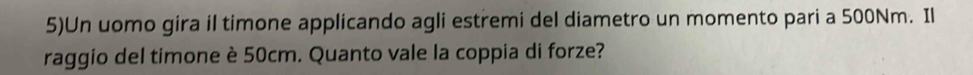 5)Un uomo gira il timone applicando agli estremi del diametro un momento pari a 500Nm. Il 
raggio del timone è 50cm. Quanto vale la coppia di forze?