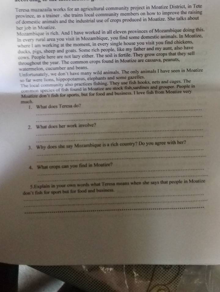 Teresa muzazaila works for an agricultural community project in Moatize District, in Tete 
province, as a trainer . she trains local community members on how to improve the raising 
of domestic animals and the industrial use of crops produced in Moatize. She talks about 
her job in Moatize. 
Mozambique is rich. And I have worked in all eleven provinces of Mozambique doing this. 
In every rural area you visit in Mozambique, you find some domestic animals. In Moatize, 
where I am working at the moment, in every single house you visit you find chickens, 
ducks, pigs, sheep and goats. Some rich people, like my father and my aunt, also have 
cows. People here are not lazy either. The soil is fertile. They grow crops that they sell 
throughout the year. The common crops found in Moatize are cassava, peanuts, 
watermelon, cucumber and beans. 
Unfortunately, we don’t have many wild animals. The only animals I have seen in Moatize 
so far were lions, hippopotamus, elephants and some gazelles. 
The local community also practices fishing. They use fish hooks, nets and cages. The 
common species of fish found in Moatize are stock fish,sardines and grouper. People in 
Moatize don't fish for sports, but for food and business. I love fish from Moatize very 
much. 
_ 
1. What does Teresa do? 
_ 
_ 
2. What does her work involve? 
_ 
_ 
3. Why does she say Mozambique is a rich country? Do you agree with her? 
_ 
_ 
4. What crops can you find in Moatize? 
_ 
5.Explain in your own words what Teresa means when she says that people in Moatize 
_ 
don’t fish for sport but for food and business. 
_ 
_