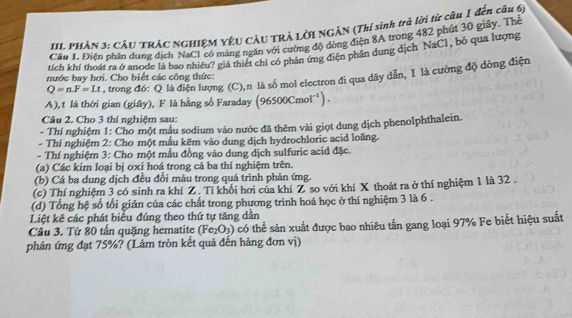 IIL PHÂN 3: CÂU TRÁC NGHIỆM YÊU CÂU TRẢ LỜI NGÂN (Thí sinh trả lời từ câu 1 đến câu 6)
Cầu 1. Điện phân dung dịch NaCl có màng ngăn với cường độ đồng điện 8A trong 482 phút 30 giây. Thể
tích khí thoát ra ở anode là bao nhiều? giả thiết chi có phản ứng điện phân dung dịch NaCl, bỏ qua lượng
Q=n.F=Lt , trong đó: Q là điện lượng (C),n là số mol electron đí qua dây dẫn, I là cường độ dòng điện
nước bay hơi. Cho biết các công thức:
A), t là thời gian (giây), F là hằng số Faraday (96500Cmol^(-1)).
Câu 2. Cho 3 thí nghiệm sau:
- Thí nghiệm 1: Cho một mẫu sodium vào nước đã thêm vài giọt dung dịch phenolphthalein.
- Thí nghiệm 2: Cho một mẫu kẽm vào dung dịch hydrochloric acid loãng.
- Thí nghiệm 3: Cho một mẫu đồng vào dung dịch sulfuric acid đặc.
(a) Các kim loại bị oxí hoá trong cả ba thí nghiệm trên.
(b) Cả ba dung dịch đều đổi màu trong quá trình phản ứng.
(c) Thí nghiệm 3 có sinh ra khí Z. Tỉ khối hơi của khí Z so với khí X thoát ra ở thí nghiệm 1 là 32 .
(d) Tổng hệ số tối giản của các chất trong phương trình hoá học ở thí nghiệm 3 là 6 .
Liệt kê các phát biểu đúng theo thứ tự tăng dần
Câu 3. Từ 80 tấn quặng hematite (Fe_2O_3) có thể sản xuất được bao nhiêu tấn gang loại 97% Fe biết hiệu suất
phản ứng đạt 75%? (Làm tròn kết quả đến hàng đơn vị)