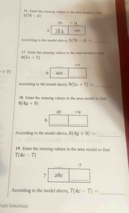 Enter the missing values in the area model to find
5(7b-4)
According to the model above, 5(7b-4)= _
17. Enter the missing values in the area model to find
9(5z+7)
+7)
According to the model above, 9(5z+7)= _
18. Enter the missing values in the area model to find
6(4y+9)
According to the model above, 6(4y+9)= _
19. Enter the missing values in the area model to find
7(4c-7)
According to the model above, 7(4c-7)= _
right DeltaMath