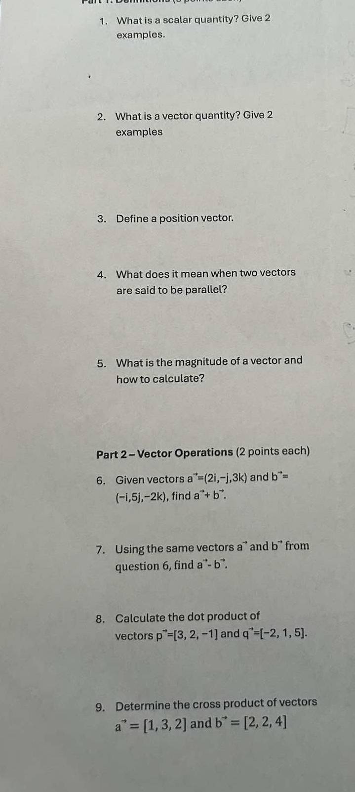 What is a scalar quantity? Give 2 
examples. 
2. What is a vector quantity? Give 2 
examples 
3. Define a position vector. 
4. What does it mean when two vectors 
are said to be parallel? 
5. What is the magnitude of a vector and 
how to calculate? 
Part 2 - Vector Operations (2 points each) 
6. Given vectors a^(to)=(2i,-j,3k) and b^(to)=
(-i,5j,-2k) , find a^(to)+b^(to). 
7. Using the same vectors a ” and b^(to) from 
question 6, find a^(to)-b^(to). 
8. Calculate the dot product of 
vectors p^(to)=[3,2,-1] and q^(to)=[-2,1,5]. 
9. Determine the cross product of vectors
a^(to)=[1,3,2] and b^(to)=[2,2,4]