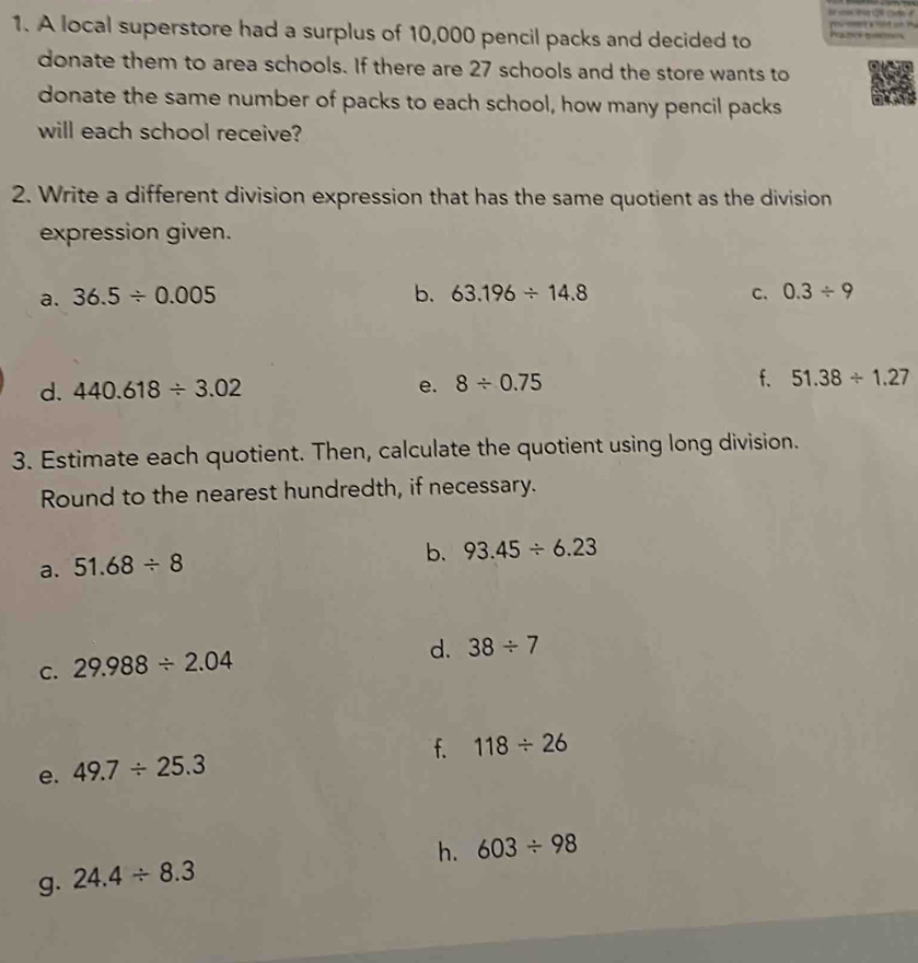 A local superstore had a surplus of 10,000 pencil packs and decided to Prams tms 
donate them to area schools. If there are 27 schools and the store wants to
donate the same number of packs to each school, how many pencil packs
will each school receive?
2. Write a different division expression that has the same quotient as the division
expression given.
a. 36.5/ 0.005 b. 63.196/ 14.8 C. 0.3/ 9
d. 440.618/ 3.02 e. 8/ 0.75 f. 51.38/ 1.27
3. Estimate each quotient. Then, calculate the quotient using long division.
Round to the nearest hundredth, if necessary.
a. 51.68/ 8
b. 93.45/ 6.23
C. 29.988/ 2.04
d. 38/ 7
f. 118/ 26
e. 49.7/ 25.3
h. 603/ 98
g. 24.4/ 8.3