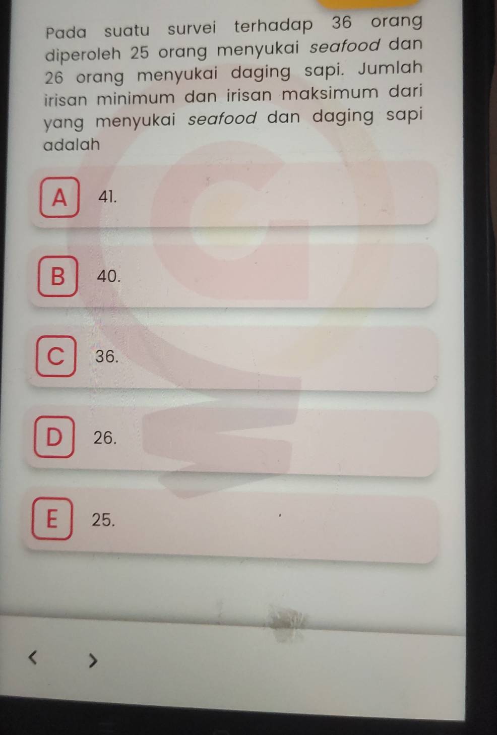 Pada suatu survei terhadap 36 orang
diperoleh 25 orang menyukai seafood dan
26 orang menyukai daging sapi. Jumlah
irisan minimum dan irisan maksimum dari 
yang menyukai seafood dan daging sapi 
adalah
A 41.
B 40.
C 36.
D 26.
E 25.