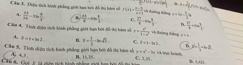 □ [∈t _0^(1[f(x)-g(x)]dx D. S=π [f(x)-g(x)]_1^24
Câu 3. Diện tích hình phẳng giới hạn bởi đồ thị hàm số f(x)=frac x-2)x+1 và đường thằng y=2x- 5/2 la
A.  55/16 -3ln  8/3 . B,  55/8 -6ln  8/3 . C.  27/8 -6ln  8/5 . D.  27/8 +6ln  8/5 . 
Câu 4. Tính diện tích hình phẳng giới hạn bởi đồ thị hàm số y= x^3/1-x^2  và đường thắng y=x.
A. S=1+ln 2. B. S= 1/2 -ln sqrt(2). C. S=1-ln 2. D. S= 1/2 +ln sqrt(2). 
Câu 5. Tính diện tích hình phẳng giới hạn bởi đồ thị hàm số y=x^3-3x và trục hoành.
A. 4, 5.
B. 11,25. C. 2,25. D. 5,625.
Cầu 6. Gọi. S. là diện tích hình phẳng giới hạn bởi đồ thị hị