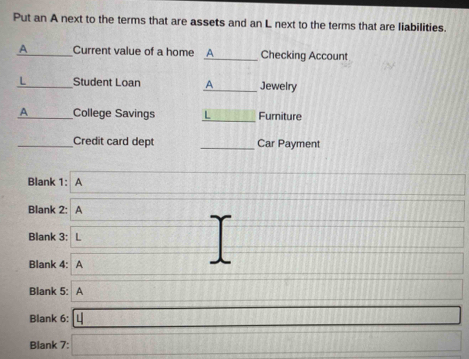 Put an A next to the terms that are assets and an L next to the terms that are liabilities. 
A _Current value of a home A_ Checking Account 
L_ Student Loan A_ Jewelry 
A _College Savings _Furniture 
_Credit card dept _Car Payment 
Blank 1: A 
Blank 2: A 
Blank 3: L 
Blank 4: A 
Blank 5: A 
Blank 6: 
Blank 7: