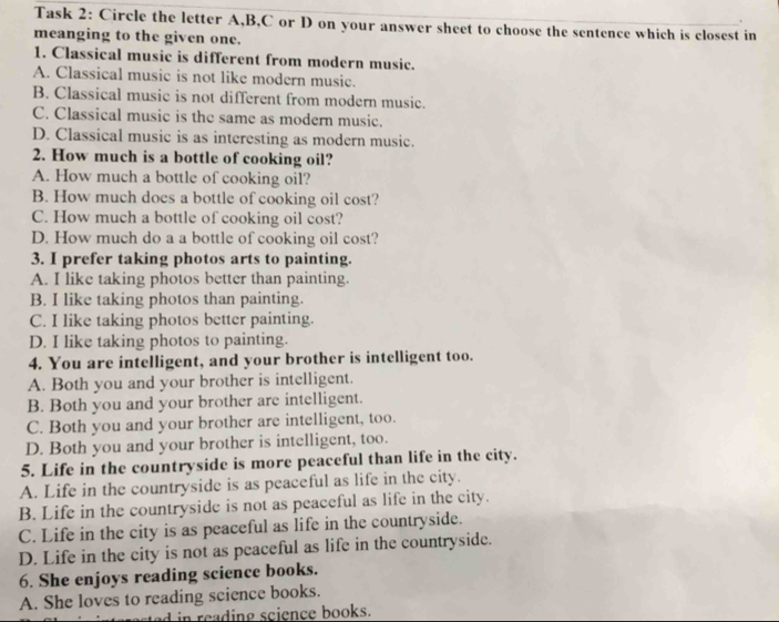 Task 2: Circle the letter A,B,C or D on your answer sheet to choose the sentence which is closest in
meanging to the given one.
1. Classical music is different from modern music.
A. Classical music is not like modern music.
B. Classical music is not different from modern music.
C. Classical music is the same as modern music.
D. Classical music is as interesting as modern music.
2. How much is a bottle of cooking oil?
A. How much a bottle of cooking oil?
B. How much does a bottle of cooking oil cost?
C. How much a bottle of cooking oil cost?
D. How much do a a bottle of cooking oil cost?
3. I prefer taking photos arts to painting.
A. I like taking photos better than painting.
B. I like taking photos than painting.
C. I like taking photos better painting.
D. I like taking photos to painting.
4. You are intelligent, and your brother is intelligent too.
A. Both you and your brother is intelligent.
B. Both you and your brother are intelligent.
C. Both you and your brother are intelligent, too.
D. Both you and your brother is intelligent, too.
5. Life in the countryside is more peaceful than life in the city.
A. Life in the countryside is as peaceful as life in the city.
B. Life in the countryside is not as peaceful as life in the city.
C. Life in the city is as peaceful as life in the countryside.
D. Life in the city is not as peaceful as life in the countryside.
6. She enjoys reading science books.
A. She loves to reading science books.
ed in reading science books.