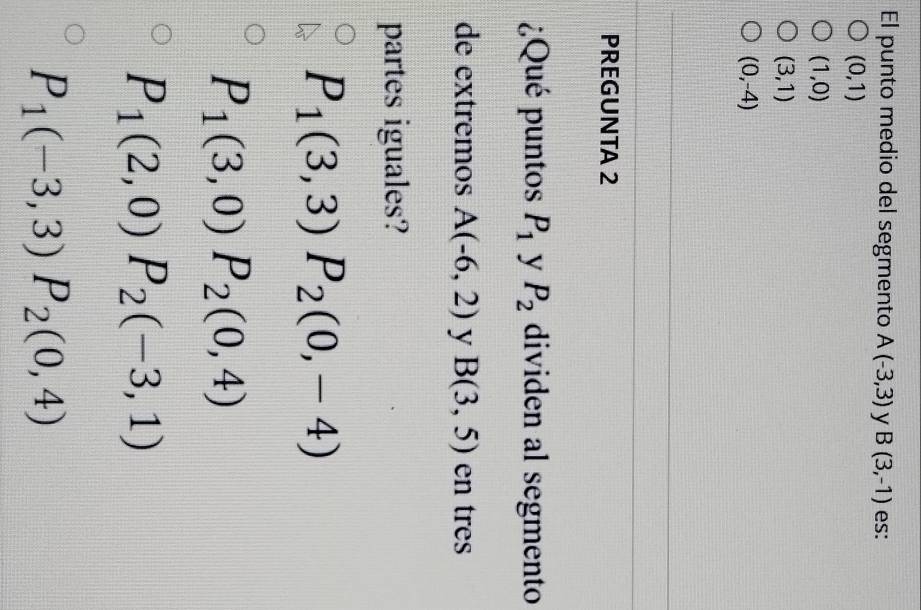 El punto medio del segmento A(-3,3) y B(3,-1) es:
(0,1)
(1,0)
(3,1)
(0,-4)
PREGUNTA 2
¿Qué puntos P_1 y P_2 dividen al segmento
de extremos A(-6,2) y B(3,5) en tres
partes iguales?
P_1(3,3) P_2(0,-4)
P_1(3,0) P_2(0,4)
P_1(2,0) P_2(-3,1)
P_1(-3,3) P_2(0,4)