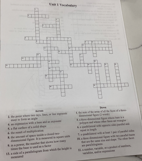 Vocabulary 
' 
m 
. 
.. 
" 
1 
, 
Across Down 
2. the point where two rays, lines, or line segments 1. the sum of the areas of all the faces of a three- 
meet to form an angle dimensional figure (2 words) 
4. an expression with a base and an exponent 3. a three-dimensional figure whose base is a 
5. a flat surface of a solid shape polygon and whose other faces are triangles 
6. the result of multiplication 6. a quadrilateral with opposite sides parallel and 
equal in length 
8. the amount of space inside a closed two- 7. a quadrilateral with at least 1 pair of parallel sides 
dimensional figure. It is measured in square units 
9. in a power, the number that shows how many 10. a three dimensional figure with two parallel bases 
times the base is used as a factor that are the same size and shape. The other faces 
are parallelograms. 
13. a side of a parallelogram from which the height is 11. a number, variable, or a product of numbers, 
measured variables, and/or expressions