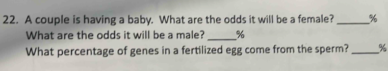 A couple is having a baby. What are the odds it will be a female? _ %
What are the odds it will be a male? _ %
What percentage of genes in a fertilized egg come from the sperm? _ %