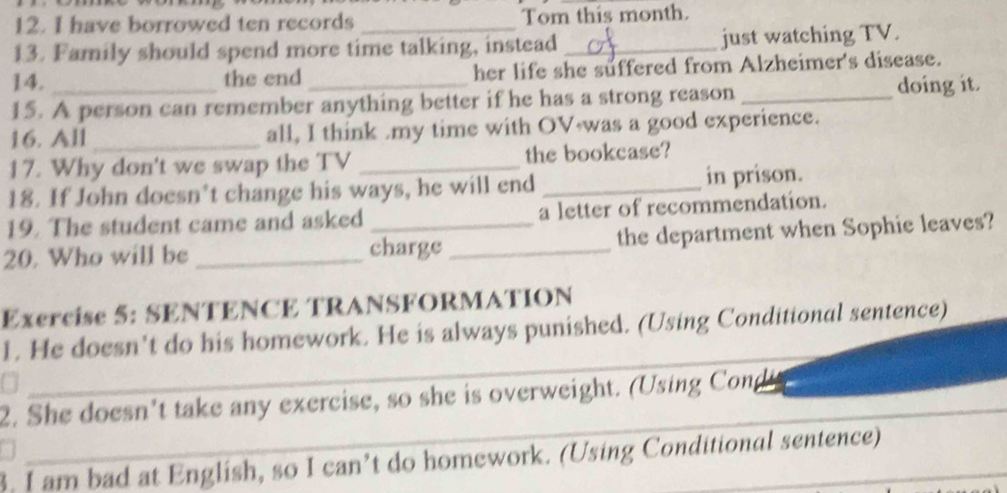have borrowed ten records _Tom this month. 
13. Family should spend more time talking, instead _just watching TV. 
14. the end her life she suffered from Alzheimer's disease. 
15. A person can remember anything better if he has a strong reason _doing it. 
16. All _all, I think .my time with OV was a good experience. 
17. Why don't we swap the TV _the bookcase? 
18. If John doesn’t change his ways, he will end _in prison. 
19. The student came and asked a letter of recommendation. 
20. Who will be _charge _the department when Sophie leaves? 
Exercise 5: SENTENCE TRANSFORMATION 
_ 
1. He doesn't do his homework. He is always punished. (Using Conditional sentence) 
_ 
2. She doesn’t take any exercise, so she is overweight. (Using Cong 
3. I am bad at English, so I can’t do homework. (Using Conditional sentence)