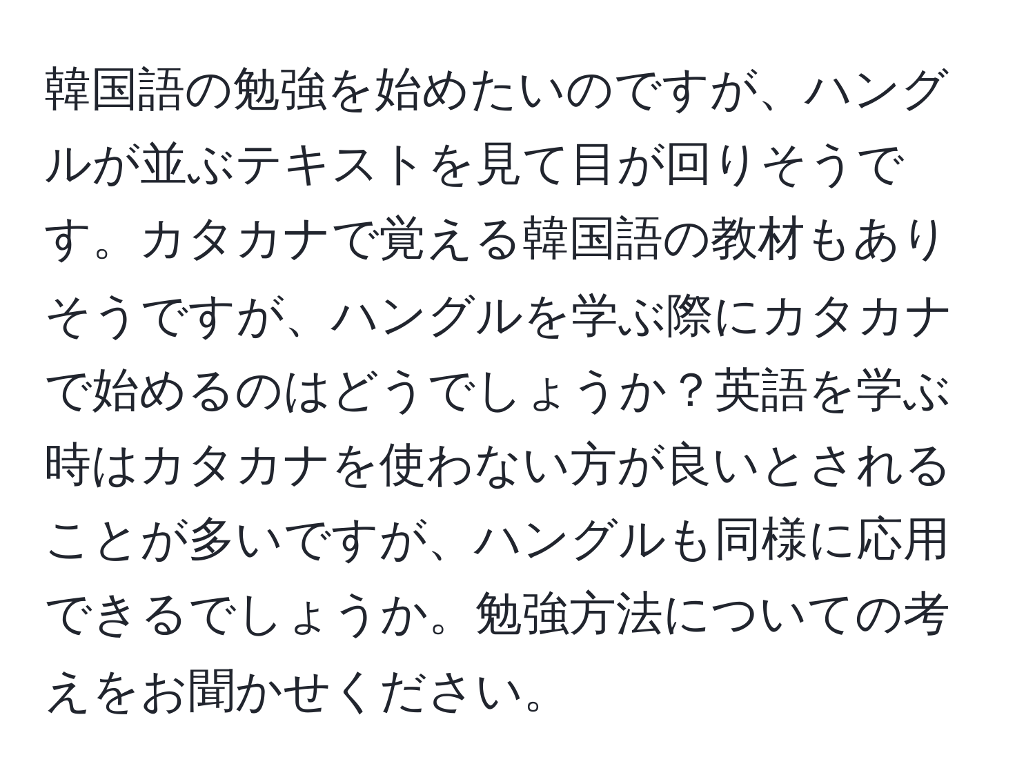 韓国語の勉強を始めたいのですが、ハングルが並ぶテキストを見て目が回りそうです。カタカナで覚える韓国語の教材もありそうですが、ハングルを学ぶ際にカタカナで始めるのはどうでしょうか？英語を学ぶ時はカタカナを使わない方が良いとされることが多いですが、ハングルも同様に応用できるでしょうか。勉強方法についての考えをお聞かせください。