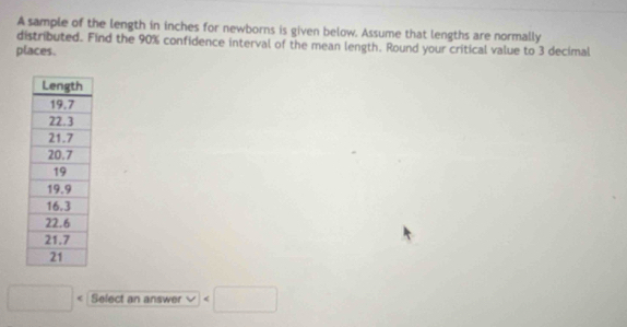 A sample of the length in inches for newborns is given below. Assume that lengths are normally 
distributed. Find the 90% confidence interval of the mean length. Round your critical value to 3 decimal 
places.
□ Select an answer