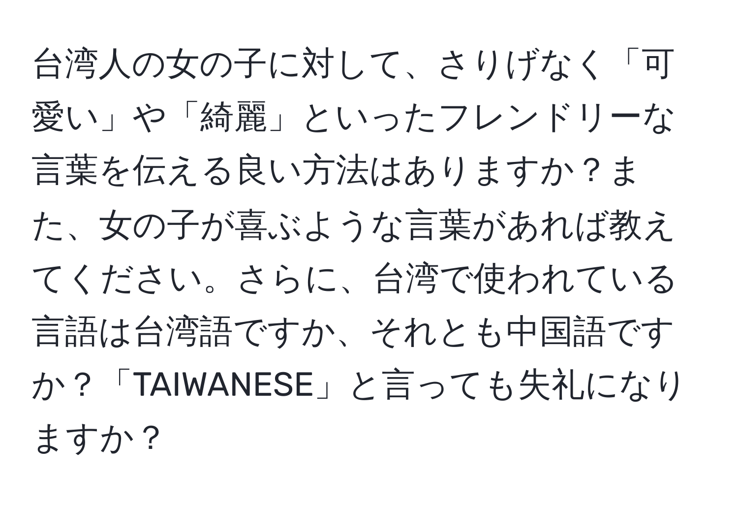 台湾人の女の子に対して、さりげなく「可愛い」や「綺麗」といったフレンドリーな言葉を伝える良い方法はありますか？また、女の子が喜ぶような言葉があれば教えてください。さらに、台湾で使われている言語は台湾語ですか、それとも中国語ですか？「TAIWANESE」と言っても失礼になりますか？