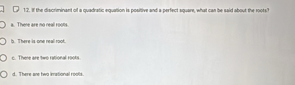 If the discriminant of a quadratic equation is positive and a perfect square, what can be said about the roots?
a. There are no real roots.
b. There is one real root.
c. There are two rational roots.
d. There are two irrational roots.