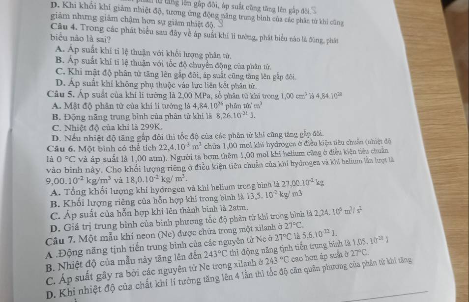 lal lử tắng lên gập đôi, áp suất cũng tăng lên gắp đôi.
D. Khi khổi khí giảm nhiệt độ, tương ứng động năng trung bình của các phân tử khí cũng
giảm nhưng giảm chậm hơn sự giảm nhiệt độ.
Câu 4. Trong các phát biểu sau đây về áp suất khí lí tướng, phát biểu nào là đúng, phát
biểu nào là sai?
Á. Áp suất khí tỉ lệ thuận với khối lượng phân tử.
B. Áp suất khí tỉ lệ thuận với tốc độ chuyển động của phân tử.
C. Khi mật độ phân từ tăng lên gắp đôi, áp suất cũng tăng lên gấp đôi.
D. Áp suất khí không phụ thuộc vào lực liên kết phân từ.
Câu 5. Áp suất của khí lí tưởng là 2,00 MPa, số phân tử khí trong 1,00cm^3 là 4,84.10^(20)
A. Mật độ phân tử của khí lí tưởng là 4,84.10^(26) phân từ/ m^3
B. Động năng trung bình của phân tử khí là 8,26.10^(-21)J.
C. Nhiệt độ của khí là 299K.
D. Nếu nhiệt độ tăng gắp đôi thì tốc độ của các phân tử khí cũng tăng gấp đôi.
Câu 6. Một bình có thể tích 22,4.10^(-3)m^3 chứa 1,00 mol khí hydrogen ở điều kiện tiêu chuẩn (nhiệt độ
là 0°C và áp suất là 1,00 atm). Người ta bơm thêm 1,00 mol khí helium cũng ở điều kiện tiêu chuẩn
vào bình này. Cho khối lượng riêng ở điều kiện tiêu chuẩn của khí hydrogen và khí helium lần lượt là
9,00.10^(-2)kg/m^3 và 18,0.10^(-2)kg/m^3.
A. Tổng khối lượng khí hydrogen và khí helium trong bình là 27,00.10^(-2)kg
B. Khối lượng riêng của hỗn hợp khí trong bình là 13,5.10^(-2)kg/m3
C. Áp suất của hỗn hợp khí lên thành bình là 2atm.
D. Giá trị trung bình của bình phương tốc độ phân tử khí trong bình là 2,24.10^6m^2/s^2
27°C.
Câu 7. Một mẫu khí neon (Ne) được chứa trong một xilanh ở 27°C là 5,6.10^(-22)J.
A .Động năng tịnh tiến trung bình của các nguyên từ Ne ở
B. Nhiệt độ của mẫu này tăng lên đến 243°C thì động năng tịnh tiến trung bình là 1,05.10^(-20)J
C. Áp suất gây ra bởi các nguyên tử Ne trong xilanh ở 243°C cao hơn áp suất ở 27°C.
D. Khi nhiệt độ của chất khí lí tưởng tăng lên 4 lần thì tốc độ căn quân phương của phân từ khí tăng