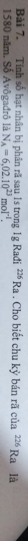 Tính số hạt nhân bị phân rã sau 1s trong 1g Rađi^(226)Ra. Cho biết chu kỳ bán rã của^(226)Ra là 
1580 năm. Số Avôgađrô là N_A=6,02.10^(23)moI^(-1).