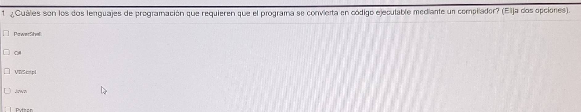 1 ¿Cuáles son los dos lenguajes de programación que requieren que el programa se convierta en código ejecutable mediante un compilador? (Elija dos opciones).
PowerShell
C#
VBScript
Java
Python