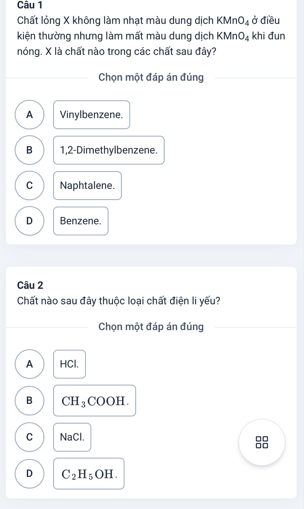 Chất lỏng X không làm nhạt màu dung dịch KMnO_4 ở điều
kiện thường nhưng làm mất màu dung dịch KMnO_4 khi đun
nóng. X là chất nào trong các chất sau đây?
Chọn một đáp án đúng
A Vinylbenzene.
B 1,2-Dimethylbenzene.
C Naphtalene.
D Benzene.
Câu 2
Chất nào sau đây thuộc loại chất điện li yếu?
Chọn một đáp án đúng
A HCl.
B CH_3COOH.
C NaCl.
88
D C_2H_5OH.