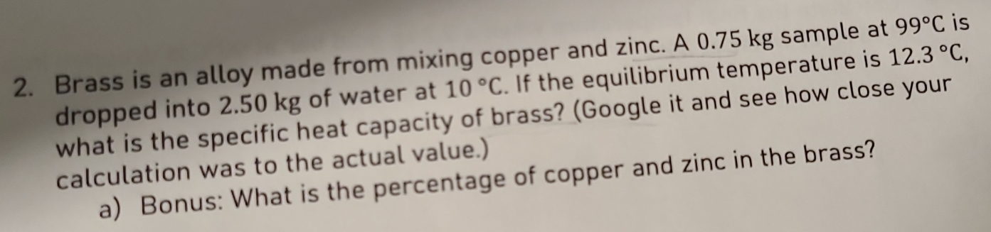 Brass is an alloy made from mixing copper and zinc. A 0.75 kg sample at 99°C is 
dropped into 2.50 kg of water at 10°C.If the equilibrium temperature is 12.3°C, 
what is the specific heat capacity of brass? (Google it and see how close your 
calculation was to the actual value.) 
a) Bonus: What is the percentage of copper and zinc in the brass?