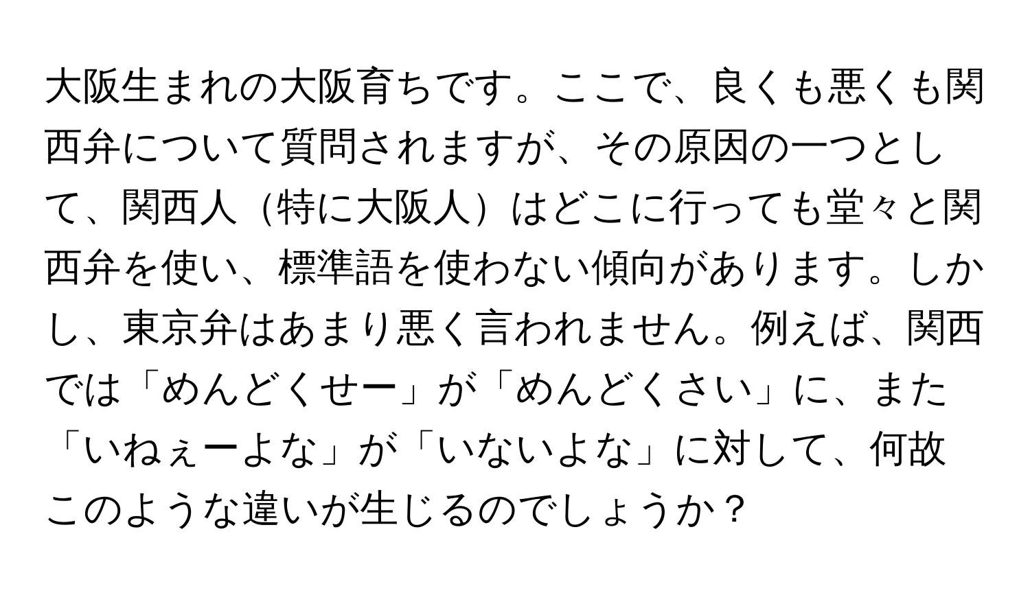 大阪生まれの大阪育ちです。ここで、良くも悪くも関西弁について質問されますが、その原因の一つとして、関西人特に大阪人はどこに行っても堂々と関西弁を使い、標準語を使わない傾向があります。しかし、東京弁はあまり悪く言われません。例えば、関西では「めんどくせー」が「めんどくさい」に、また「いねぇーよな」が「いないよな」に対して、何故このような違いが生じるのでしょうか？