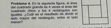 Problema 4. En la siguiente figura, el área 
del cuadrado grande es 4 veces el área del 
cuadrado chico y los 4 rectángulos son 
iguales. ¿Cuál es el resultado de dividir el 
lado mayor del rectángulo, entre el lado 
menor?