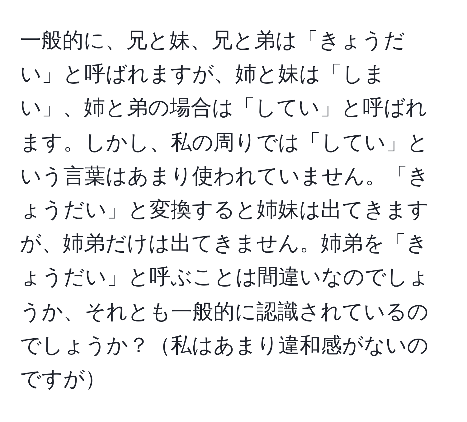 一般的に、兄と妹、兄と弟は「きょうだい」と呼ばれますが、姉と妹は「しまい」、姉と弟の場合は「してい」と呼ばれます。しかし、私の周りでは「してい」という言葉はあまり使われていません。「きょうだい」と変換すると姉妹は出てきますが、姉弟だけは出てきません。姉弟を「きょうだい」と呼ぶことは間違いなのでしょうか、それとも一般的に認識されているのでしょうか？私はあまり違和感がないのですが