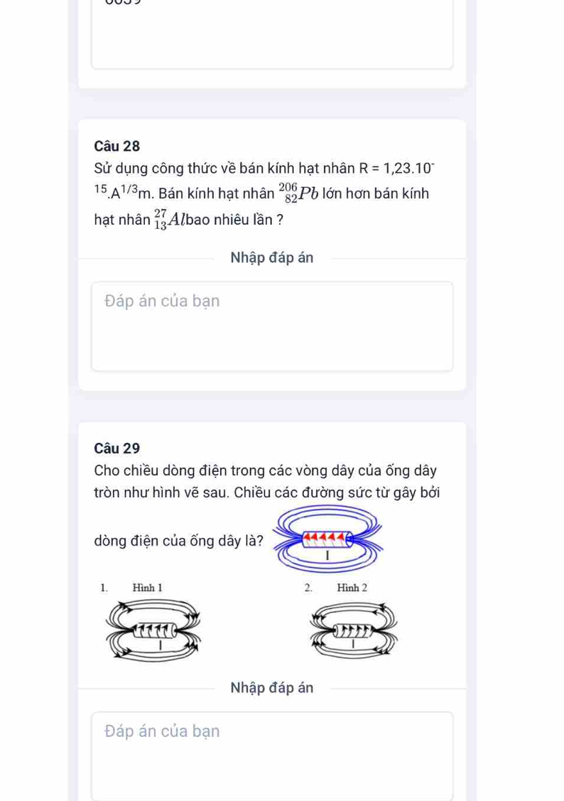 Sử dụng công thức về bán kính hạt nhân R=1,23.10^(-^(15).A^1/3)m. Bán kính hạt nhân _(82)^(206)Pb lớn hơn bán kính 
hạt nhân beginarrayr 27 13endarray Albao nhiêu lần ? 
Nhập đáp án 
Đáp án của bạn 
Câu 29 
Cho chiều dòng điện trong các vòng dây của ống dây
tròn như hình vẽ sau. Chiều các đường sức từ gây bởi 
dòng điện của ống dây là? 
1. Hình 1 2. Hình 2
Nhập đáp án 
Đáp án của bạn