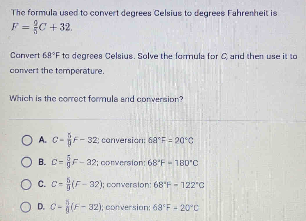 The formula used to convert degrees Celsius to degrees Fahrenheit is
F= 9/5 C+32
Convert 68°F to degrees Celsius. Solve the formula for C, and then use it to
convert the temperature.
Which is the correct formula and conversion?
A. C= 5/9 F-32; conversion: 68°F=20°C
B. C= 5/9 F-32; conversion: 68°F=180°C
C. C= 5/9 (F-32); conversion: 68°F=122°C
D. C= 5/9 (F-32); conversion: 68°F=20°C