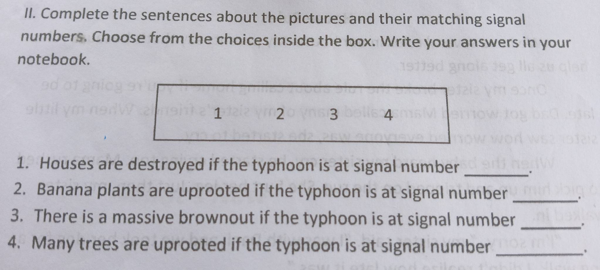 Complete the sentences about the pictures and their matching signal 
numbers. Choose from the choices inside the box. Write your answers in your 
notebook. 
1 
2 
3 
4 
1. Houses are destroyed if the typhoon is at signal number_ 
" 
2. Banana plants are uprooted if the typhoon is at signal number_ 
3. There is a massive brownout if the typhoon is at signal number_ 
4. Many trees are uprooted if the typhoon is at signal number_ 
.