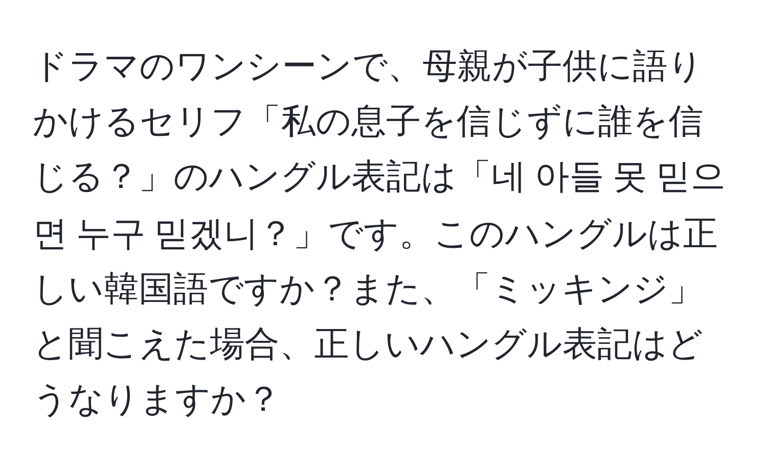 ドラマのワンシーンで、母親が子供に語りかけるセリフ「私の息子を信じずに誰を信じる？」のハングル表記は「네 아들 못 믿으면 누구 믿겠니？」です。このハングルは正しい韓国語ですか？また、「ミッキンジ」と聞こえた場合、正しいハングル表記はどうなりますか？