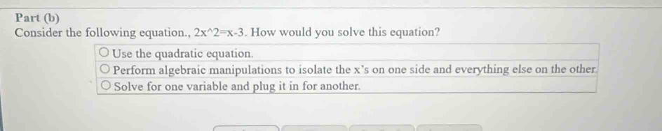 Part (b)
Consider the following equation., 2x^(wedge)2=x-3. How would you solve this equation?
Use the quadratic equation.
Perform algebraic manipulations to isolate the x ’s on one side and everything else on the other.
Solve for one variable and plug it in for another.