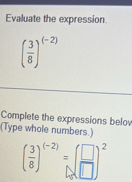 Evaluate the expression.
( 3/8 )^(-2)
Complete the expressions belov 
(Type whole numbers.)
( 3/8 )^(-2)=( □ /□  )^2