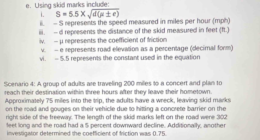 Using skid marks include: 
i. S=5.5* sqrt(d(mu ± e))
ii. - S represents the speed measured in miles per hour (mph) 
iii. - d represents the distance of the skid measured in feet (ft.) 
iv. - μ represents the coefficient of friction 
v. - e represents road elevation as a percentage (decimal form) 
vi. - 5.5 represents the constant used in the equation 
Scenario 4: A group of adults are traveling 200 miles to a concert and plan to 
reach their destination within three hours after they leave their hometown. 
Approximately 75 miles into the trip, the adults have a wreck, leaving skid marks 
on the road and gouges on their vehicle due to hitting a concrete barrier on the 
right side of the freeway. The length of the skid marks left on the road were 302
feet long and the road had a 5 percent downward decline. Additionally, another 
investigator determined the coefficient of friction was 0.75.