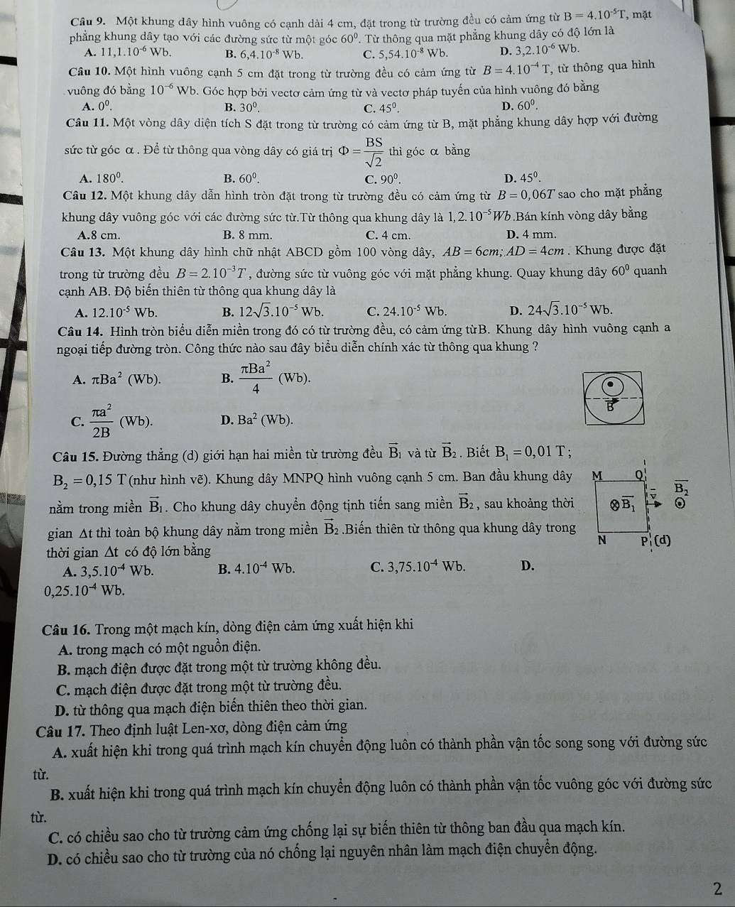 Một khung dây hình vuông có cạnh dài 4 cm, đặt trong từ trường đều có cảm ứng từ B=4.10^(-5)T , mặt
phẳng khung dây tạo với các đường sức từ một góc 60° T. Từ thông qua mặt phẳng khung dây có độ lớn là
A. 11,1.10^(-6) Wb. B. 6,4.10^(-8)Wb. C. 5,54.10^(-8)Wb. D. 3,2.10^(-6)Wb.
Câu 10. Một hình vuông cạnh 5 cm đặt trong từ trường đều có cảm ứng từ B=4.10^(-4)T , từ thông qua hình
vuông đó bằng 10^(-6)Wb b. Góc hợp bởi vectơ cảm ứng từ và vectơ pháp tuyến của hình vuông đó bằng
A. 0^0. B. 30^0. C. 45^0.
D. 60^0.
Câu 11. Một vòng dây diện tích S đặt trong từ trường có cảm ứng từ B, mặt phẳng khung dây hợp với đường
sức từ góc α . Để từ thông qua vòng dây có giá trị Phi = BS/sqrt(2)  thì góc α bằng
A. 180^0. B. 60^0. C. 90^0. D. 45^0.
Câu 12. Một khung dây dẫn hình tròn đặt trong từ trường đều có cảm ứng từ B=0, 067 sao cho mặt phẳng
khung dây vuông góc với các đường sức từ.Từ thông qua khung dây là 1,2.10^(-5) Wb.Bán kính vòng dây bằng
A.8 cm. B. 8 mm. C. 4 cm. D. 4 mm.
Câu 13. Một khung dây hình chữ nhật ABCD gồm 100 vòng dây, AB=6cm;AD=4cm.  Khung được đặt
trong từ trường đều B=2.10^(-3)T , đường sức từ vuông góc với mặt phẳng khung. Quay khung dây 60° quanh
cạnh AB. Độ biến thiên từ thông qua khung dây là
A. 12.10^(-5)Wb. B. 12sqrt(3).10^(-5)Wb. C. 24.10^(-5)Wb. D. 24sqrt(3).10^(-5)Wb.
Câu 14. Hình tròn biểu diễn miền trong đó có từ trường đều, có cảm ứng từB. Khung dây hình vuông cạnh a
ngoại tiếp đường tròn. Công thức nào sau đây biểu diễn chính xác từ thông qua khung ?
A. π Ba^2(Wb). B.  π Ba^2/4 (Wb).
B
C.  π a^2/2B (Wb). D. Ba^2(Wb).
Câu 15. Đường thẳng (d) giới hạn hai miền từ trường đều vector B_1 và từ vector B_2. Biết B_1=0,01T :
B_2=0,15T (như hình vẽ). Khung dây MNPQ hình vuông cạnh 5 cm. Ban đầu khung dây
nằm trong miền vector B_1. Cho khung dây chuyển động tịnh tiến sang miền vector B_2 , sau khoảng thời overline B_2
。
gian At thì toàn bộ khung dây nằm trong miền vector B_2 Biến thiên từ thông qua khung dây trong
thời gian △ t có độ lớn bằng
A. 3,5.10^(-4)Wb B. 4.10^(-4)Wb. C. 3,75.10^(-4)Wb. D.
0,25.10^(-4)Wb.
Câu 16. Trong một mạch kín, dòng điện cảm ứng xuất hiện khi
A. trong mạch có một nguồn điện.
B. mạch điện được đặt trong một từ trường không đều.
C. mạch điện được đặt trong một từ trường đều.
D. từ thông qua mạch điện biến thiên theo thời gian.
Câu 17. Theo định luật Len-xơ, dòng điện cảm ứng
A. xuất hiện khi trong quá trình mạch kín chuyển động luôn có thành phần vận tốc song song với đường sức
từ.
B. xuất hiện khi trong quá trình mạch kín chuyển động luôn có thành phần vận tốc vuông góc với đường sức
tù.
C. có chiều sao cho từ trường cảm ứng chống lại sự biến thiên từ thông ban đầu qua mạch kín.
D. có chiều sao cho từ trường của nó chống lại nguyên nhân làm mạch điện chuyển động.
2