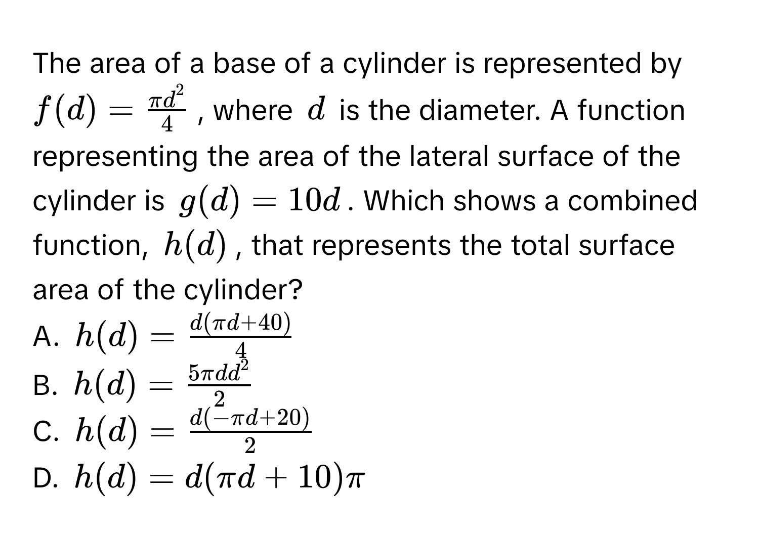 The area of a base of a cylinder is represented by $f(d) = fracπ d^24$, where $d$ is the diameter. A function representing the area of the lateral surface of the cylinder is $g(d) = 10d$. Which shows a combined function, $h(d)$, that represents the total surface area of the cylinder? 
A. $h(d) =  (d(π d + 40))/4 $
B. $h(d) = frac5 π d d^22$
C. $h(d) =  (d(-π d + 20))/2 $
D. $h(d) = d(π d + 10)π$