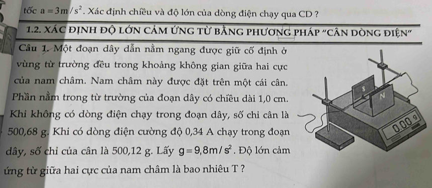 tốc a=3m/s^2 Xác định chiều và độ lớn của dòng điện chạy qua CD ? 
1.2. xác định độ lớn cảm ứng từ bằng phương pháp "cân dòng điện" 
Câu 1. Một đoạn dây dẫn nằm ngang được giữ cố định ở 
vùng từ trường đều trong khoảng không gian giữa hai cực 
của nam châm. Nam châm này được đặt trên một cái cân. 
Phần nằm trong từ trường của đoạn dây có chiều dài 1,0 cm. 
Khi không có dòng điện chạy trong đoạn dây, số chi cân là
500,68 g. Khi có dòng điện cường độ 0,34 A chạy trong đoạn
dây, số chỉ của cân là 500,12 g. Lấy g=9,8m/s^2. Độ lớn cảm 
ng từ giữa hai cực của nam châm là bao nhiêu T ?