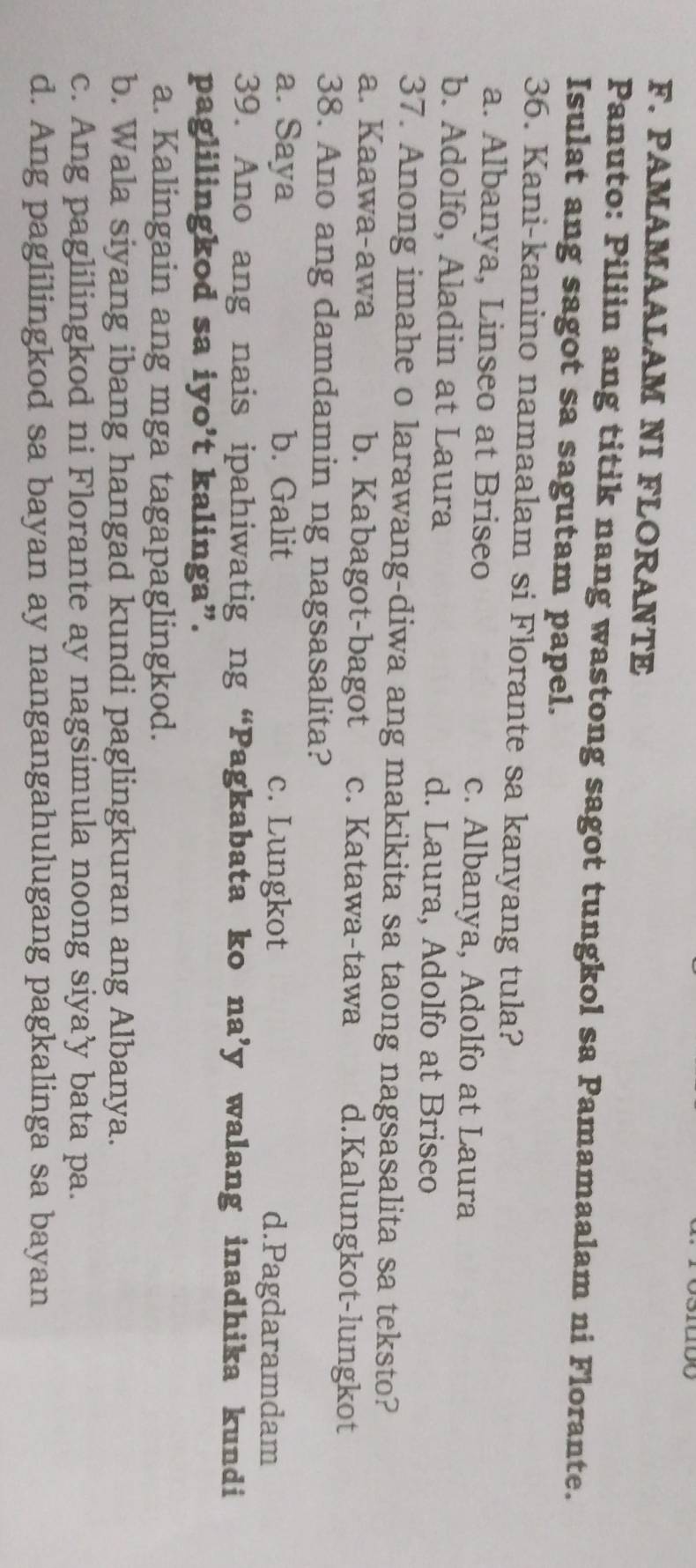 PAMAMAALAM NI FLORANTE
Panuto: Piliin ang titik nang wastong sagot tungkol sa Pamamaalam ni Florante.
Isulat ang sagot sa sagutam papel.
36. Kani-kanino namaalam si Florante sa kanyang tula?
a. Albanya, Linseo at Briseo
c. Albanya, Adolfo at Laura
b. Adolfo, Aladin at Laura d. Laura, Adolfo at Briseo
37. Anong imahe o larawang-diwa ang makikita sa taong nagsasalita sa teksto?
a. Kaawa-awa b. Kabagot-bagot c. Katawa-tawa d.Kalungkot-lungkot
38. Ano ang damdamin ng nagsasalita?
a. Saya b. Galit c. Lungkot d.Pagdaramdam
39. Ano ang nais ipahiwatig ng “Pagkabata ko na’y walang inadhika kundi
paglilingkod sa iyo’t kalinga”.
a. Kalingain ang mga tagapaglingkod.
b. Wala siyang ibang hangad kundi paglingkuran ang Albanya.
c. Ang paglilingkod ni Florante ay nagsimula noong siya’y bata pa.
d. Ang paglilingkod sa bayan ay nangangahulugang pagkalinga sa bayan