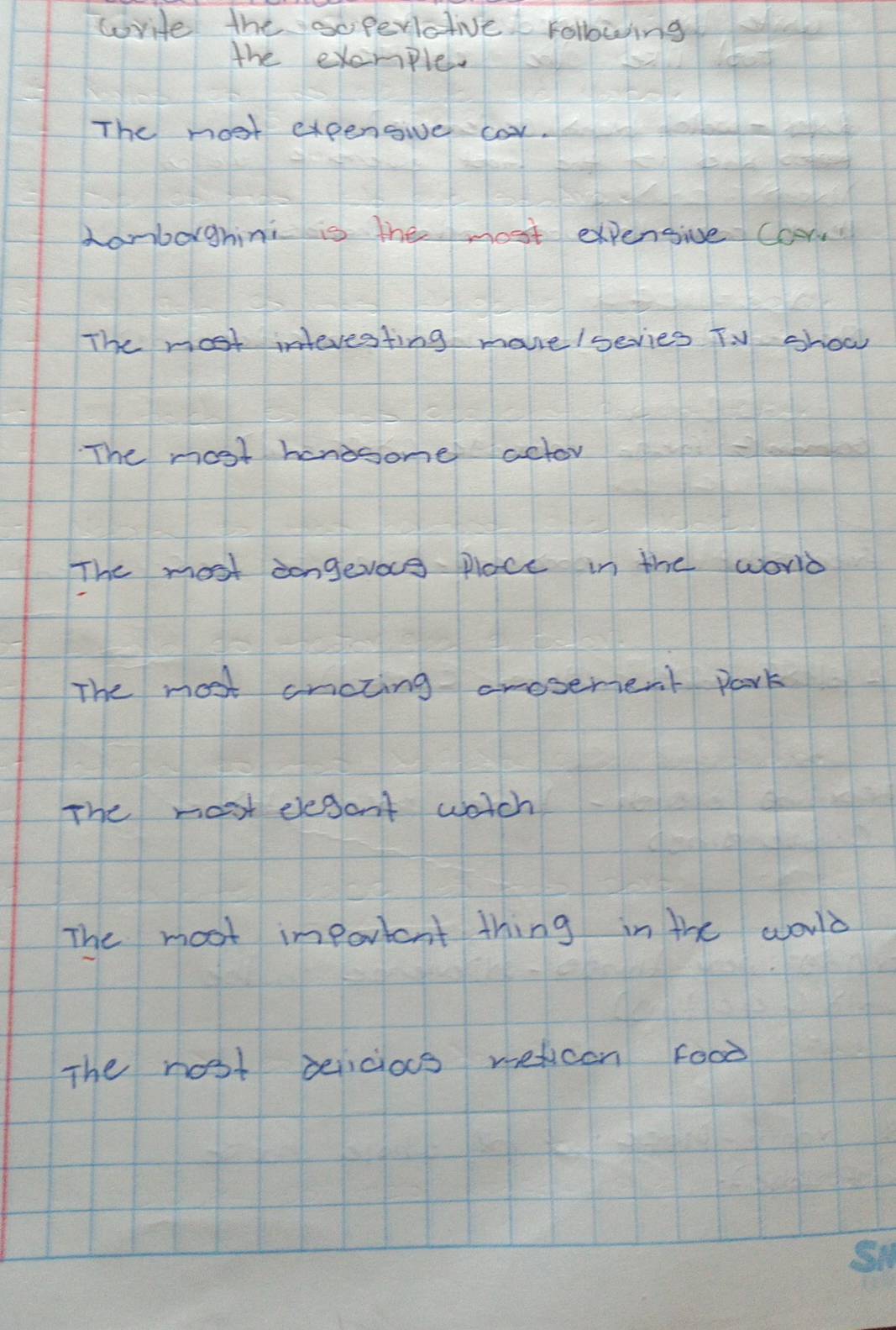 worite the soperictive rollowing 
the exemple 
The most expengive cor. 
hamborghini is the most expensive Cors 
The most interesting mavre lsevies TV show 
The most hanisome actor 
The most congevace place in the word 
The most cncting crosenent park 
The most elesant watch 
The moot important thing in the world 
The nost peicios weticen Food