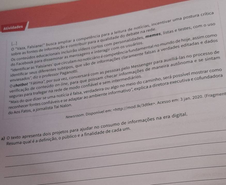 Atividades 
O "Vaza, Falsiane!" busca ampliar a competência para a leitura de notícias, incentivar uma postura crítica 
sobre as fontes de informação e contribuir para a qualidade do debate na rede 
Os conteúdos educacionais incluirão vídeos curtos com personalidades, memes, listas e testes, com o uso 
[..] 
Identificar as 'Falsianes' que circulam no noticiário é competência fundamental no mundo de hoje, assim como 
do Facebook para disseminar as mensagens e interagir cor os usuários 
identificar seus diferentes subtipos, que vão de informações claramente falsas a verdades editadas e dados 
O chotbot "Fátima", por sua vez, conversará com as pessoas pelo Messenger para auxiliá-las no processo de 
verificação de conteúdo on-line, para que possam checar informações de maneira autônoma e se sintam 
enviesados'', diz o professor Paganotti. 
"Mais do que dizer se uma notícia é falsa, verdadeira ou algo no meio do caminho, será possível mostrar como 
seguras para trafegar na rede de modo confiável e sem intermediários. 
reconhecer fontes confiáveis e se adaptar ao ambiente informativo'', explica a diretora executiva e cofundadora 
Newsroom. Disponível em:. Acesso em: 3 jan. 2020. (Fragment 
do Aos Fatos, a jornalista Tai Nalon. 
_ 
a) O texto apresenta dois projetos para ajudar no consumo de informações na era digital. 
_Resuma qual é a definição, o público e a finalidade de cada um. 
_ 
_ 
_