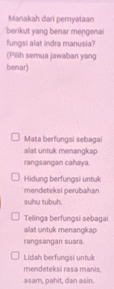 Manakah dari pernyataan
berikut yang benar mengenai
fungsi alat indra manusia?
(Pilih semua jawaban yang
benar)
Mata berfungsi sebagai
alat untuk menangkap
rangsangan cahaya.
Hidung berfungsi untuk
mendeteksi perubahan
suhu tubuh.
Telinga berfungsi sebagai
alat untuk menangkap
rangsangan suara.
Lidah berfungsi untuk
mendeteksi rasa manis,
asam, pahìt, dan asin.