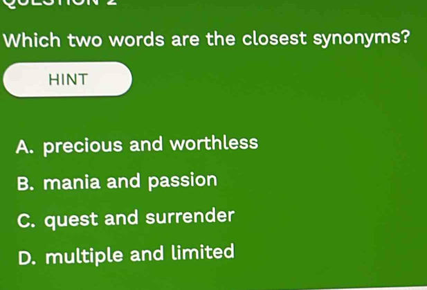 Which two words are the closest synonyms?
HINT
A. precious and worthless
B. mania and passion
C. quest and surrender
D. multiple and limited