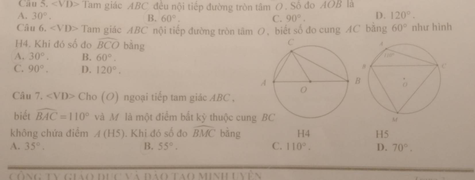 ∠ VD> Tam giác ABC đều nội tiếp đường tròn tâm O . Số đo AOB là
A. 30°. B. 60°. C. 90°.
D. 120°.
Câu 6. ∠ VD> Tam giác ABC nội tiếp đường tròn tâm O, biết số đo cung AC bằng 60° như hình
H4. Khi đó số đo widehat BCO bàng
A. 30°. B. 60°.
C. 90°. D. 120°.
Câu 7. ∠ VD>Cho( O) ngoại tiếp tam giác ABC ,
biết widehat BAC=110° và M là một điểm bất kỳ thuộc cun
không chứa điểm A(H5). Khi đó số đo widehat BMC bằng H4 H5
A. 35°. B. 55°. C. 110°. D. 70°.
ông tV giáo đục và đào tao minh u