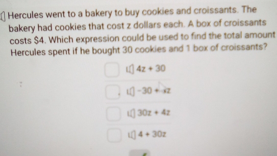 Hercules went to a bakery to buy cookies and croissants. The
bakery had cookies that cost z dollars each. A box of croissants
costs $4. Which expression could be used to find the total amount
Hercules spent if he bought 30 cookies and 1 box of croissants?
4z+30
-30+-xz
30z+4z
4+30z