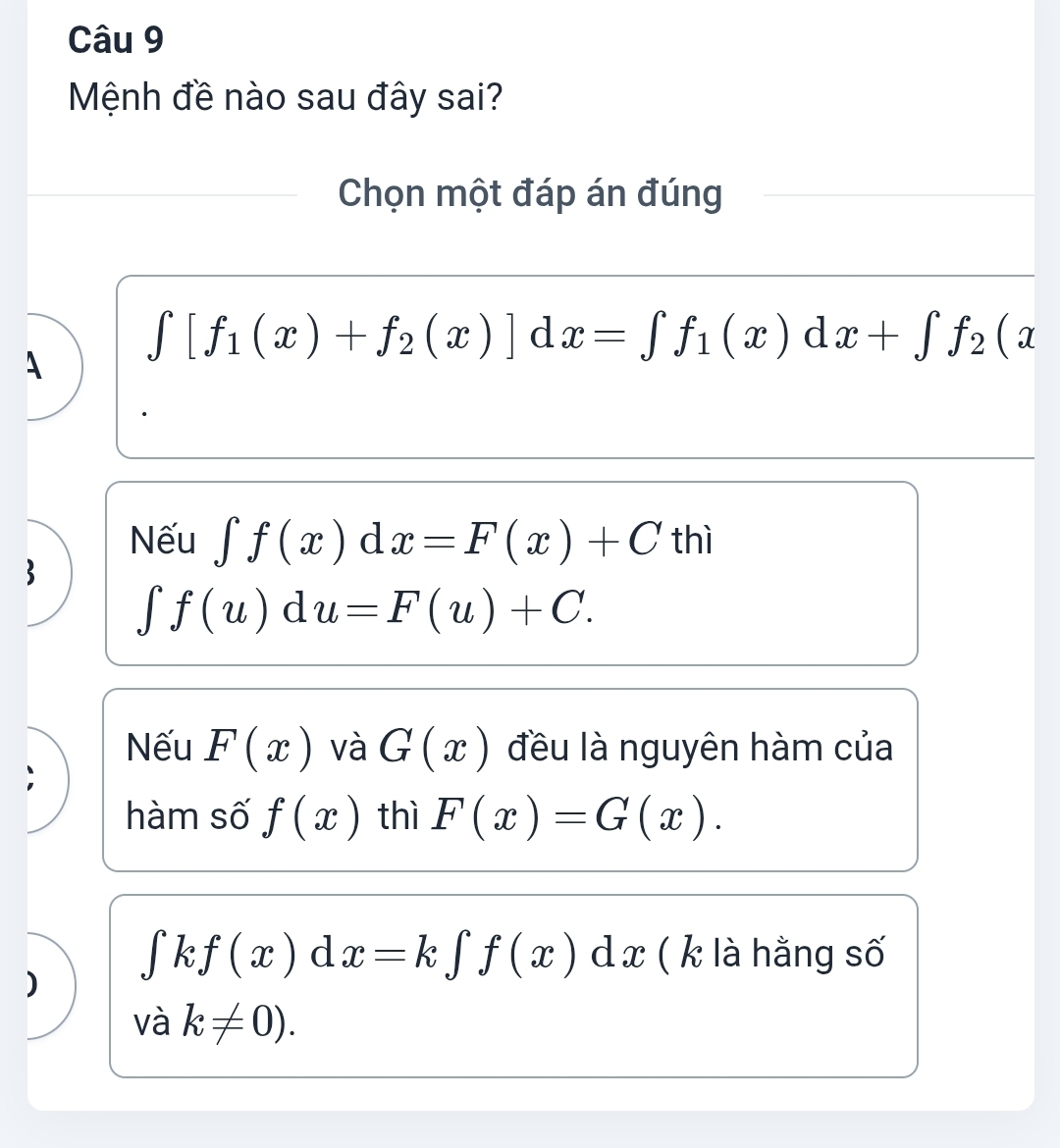 Mệnh đề nào sau đây sai?
Chọn một đáp án đúng
∈t [f_1(x)+f_2(x)]dx=∈t f_1(x)dx+∈t f_2(x
A
Nếu ∈t f(x)dx=F(x)+C thì
∈t f(u)du=F(u)+C.
Nếu F(x) và G(x) đều là nguyên hàm của
hàm số f(x) thì F(x)=G(x).
∈t kf(x)dx=k∈t f(x)dx ( k là hằng số
)
và k!= 0).