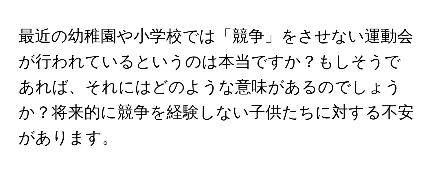 最近の幼稚園や小学校では「競争」をさせない運動会が行われているというのは本当ですか？もしそうであれば、それにはどのような意味があるのでしょうか？将来的に競争を経験しない子供たちに対する不安があります。