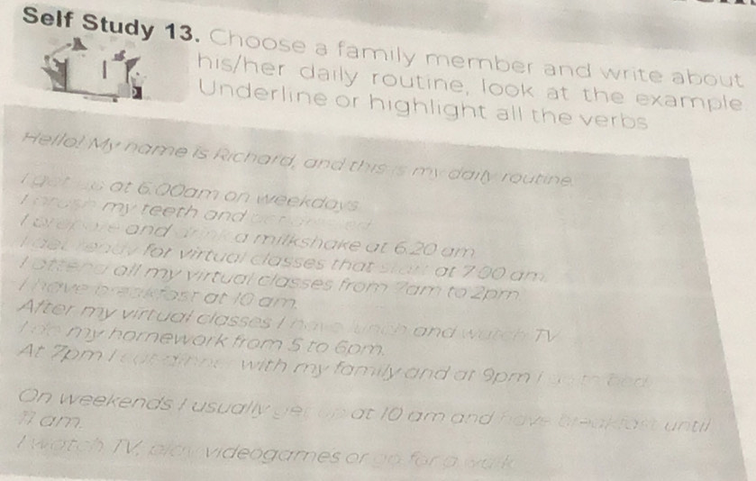 Self Study 13. Choose a family member and write about 
his/her daily routine, look at the example 
Underline or highlight all the verbs 
Hello! My name is Richard, and this is my daily routine. 
gotus at 6:00am on weekdays 
I arash my teeth and pendressed 
t prep are and drinka milkshake at 6.20 am 
det ready for virtual classes that start at 700 am . 
I attens all my virtual classes from 7am to 2pm
I have breakfost at 10 am. 
After my virtual classes I have lunch and watch TV 
do my hornework from 5 to 6pm. 
At 7pm I out dinner with my family and at 9pm I go to bed 
On weekends I usually ger up at 10 am and have breakfast until 
1am. 
I watch TV, play videogames or go for a walk