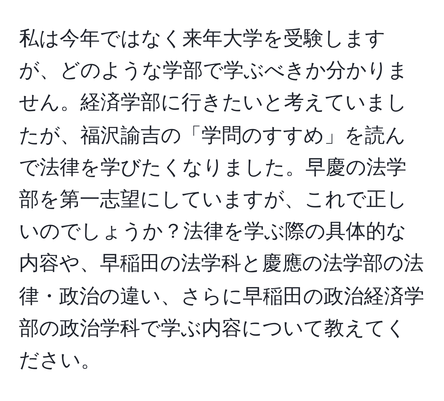 私は今年ではなく来年大学を受験しますが、どのような学部で学ぶべきか分かりません。経済学部に行きたいと考えていましたが、福沢諭吉の「学問のすすめ」を読んで法律を学びたくなりました。早慶の法学部を第一志望にしていますが、これで正しいのでしょうか？法律を学ぶ際の具体的な内容や、早稲田の法学科と慶應の法学部の法律・政治の違い、さらに早稲田の政治経済学部の政治学科で学ぶ内容について教えてください。